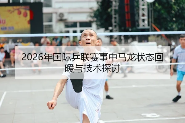 2026年国际乒联赛事中马龙状态回暖与技术探讨