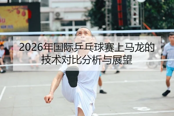 2026年国际乒乓球赛上马龙的技术对比分析与展望