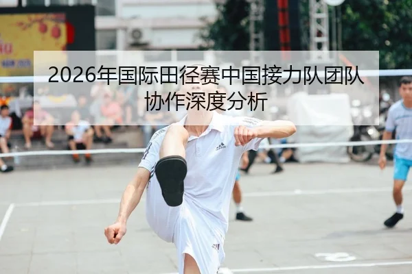 2026年国际田径赛中国接力队团队协作深度分析