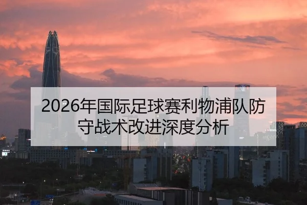 2026年国际足球赛利物浦队防守战术改进深度分析