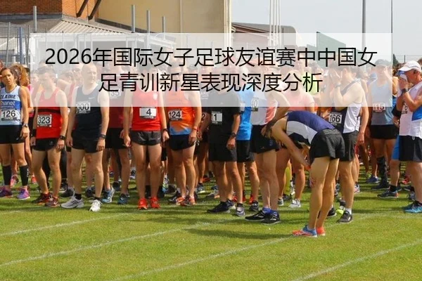 2026年国际女子足球友谊赛中中国女足青训新星表现深度分析