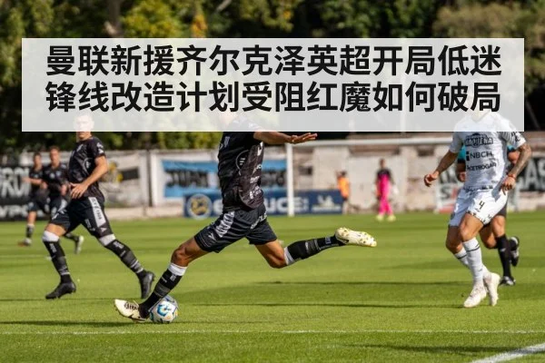 曼联新援齐尔克泽英超开局低迷 锋线改造计划受阻红魔如何破局